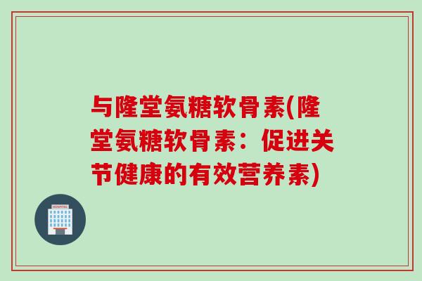 与隆堂氨糖软骨素(隆堂氨糖软骨素：促进关节健康的有效营养素)