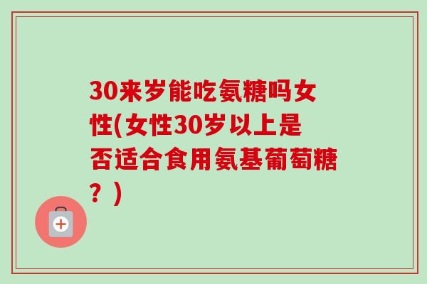 30来岁能吃氨糖吗女性(女性30岁以上是否适合食用氨基葡萄糖？)