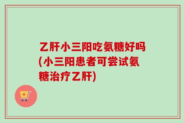 乙肝小三阳吃氨糖好吗(小三阳患者可尝试氨糖治疗乙肝)