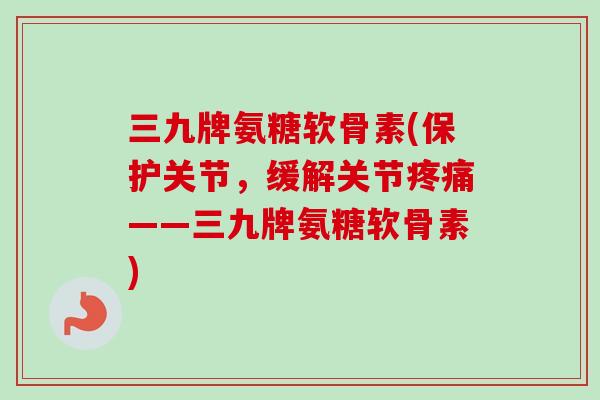 三九牌氨糖软骨素(保护关节，缓解关节疼痛——三九牌氨糖软骨素)