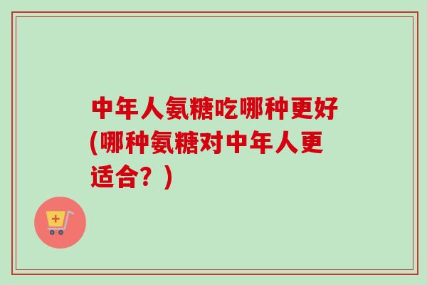 中年人氨糖吃哪种更好(哪种氨糖对中年人更适合？)