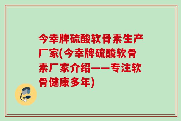 今幸牌硫酸软骨素生产厂家(今幸牌硫酸软骨素厂家介绍——专注软骨健康多年)