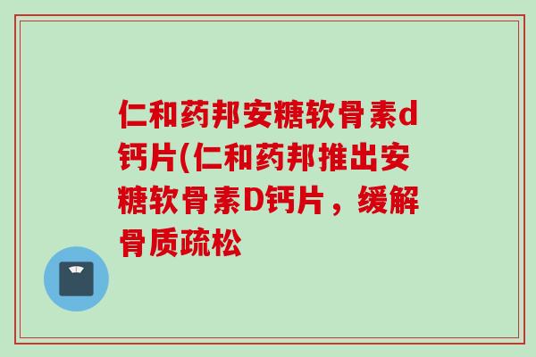 仁和药邦安糖软骨素d钙片(仁和药邦推出安糖软骨素D钙片，缓解骨质疏松