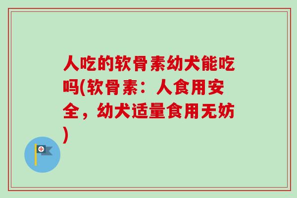 人吃的软骨素幼犬能吃吗(软骨素：人食用安全，幼犬适量食用无妨)