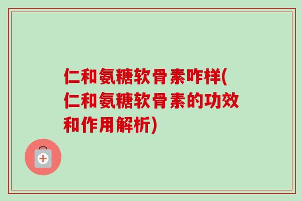 仁和氨糖软骨素咋样(仁和氨糖软骨素的功效和作用解析)