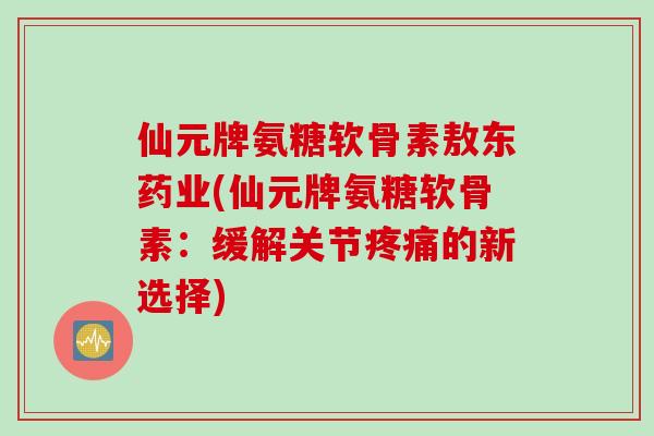 仙元牌氨糖软骨素敖东药业(仙元牌氨糖软骨素：缓解关节疼痛的新选择)
