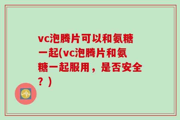 vc泡腾片可以和氨糖一起(vc泡腾片和氨糖一起服用，是否安全？)