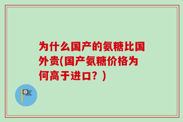 为什么国产的氨糖比国外贵(国产氨糖价格为何高于进口?) 为什么国产的氨糖比国外贵(国产氨糖价格为何高于进口?)