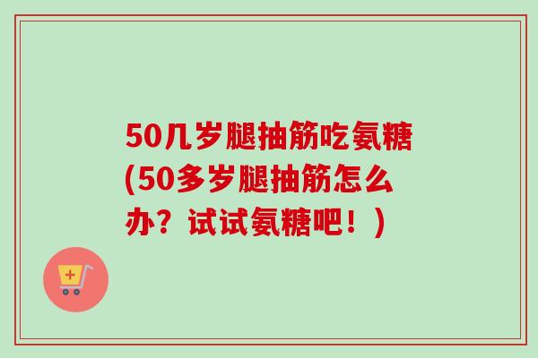 50几岁腿抽筋吃氨糖(50多岁腿抽筋怎么办？试试氨糖吧！)