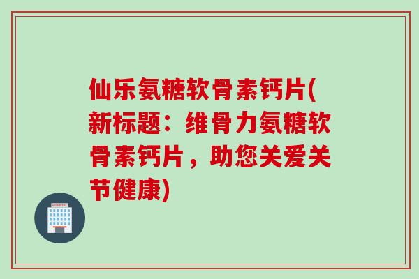 仙乐氨糖软骨素钙片(新标题：维骨力氨糖软骨素钙片，助您关爱关节健康)