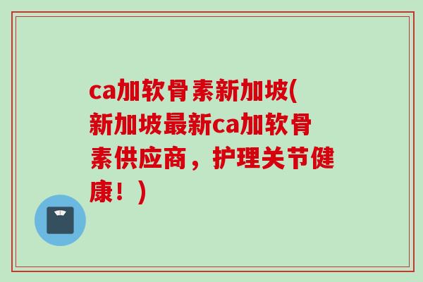 ca加软骨素新加坡(新加坡最新ca加软骨素供应商，护理关节健康！)