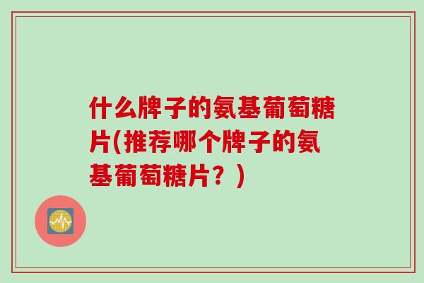 什么牌子的氨基葡萄糖片(推荐哪个牌子的氨基葡萄糖片?) 什么牌子的氨基葡萄糖片(推荐哪个牌子的氨基葡萄糖片?)
