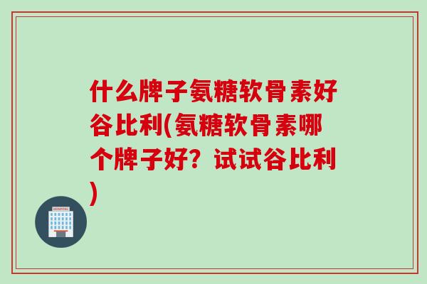 什么牌子氨糖软骨素好谷比利(氨糖软骨素哪个牌子好？试试谷比利)