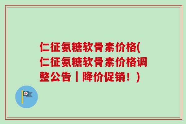 仁征氨糖软骨素价格(仁征氨糖软骨素价格调整公告｜降价促销！)