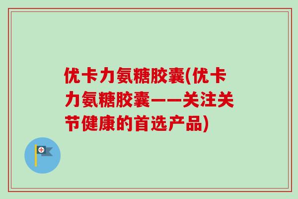 优卡力氨糖胶囊(优卡力氨糖胶囊——关注关节健康的首选产品)