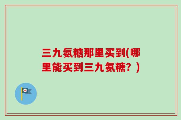 三九氨糖那里买到(哪里能买到三九氨糖？)