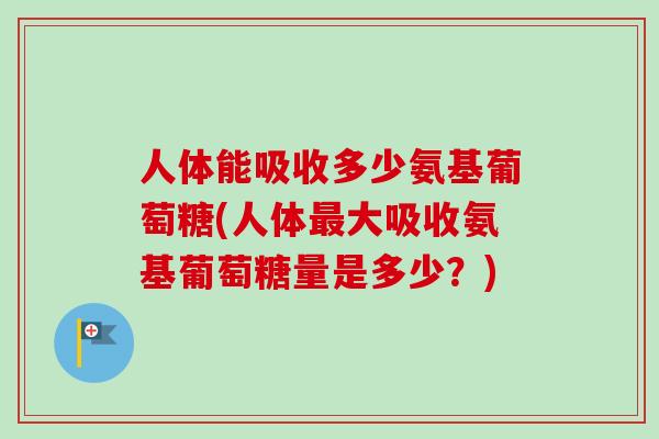 人体能吸收多少氨基葡萄糖(人体最大吸收氨基葡萄糖量是多少？)