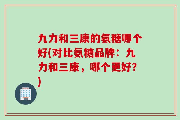 九力和三康的氨糖哪个好(对比氨糖品牌：九力和三康，哪个更好？)