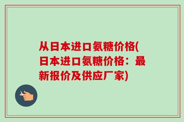 从日本进口氨糖价格(日本进口氨糖价格:新报价及供应厂家) 从日本进口氨糖价格(日本进口氨糖价格:新报价及供应厂家)