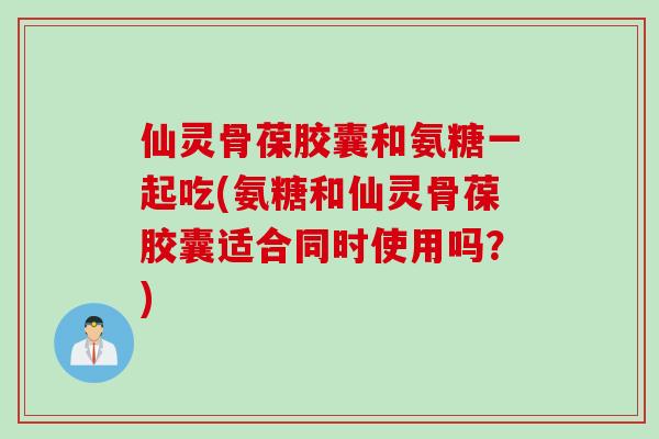 仙灵骨葆胶囊和氨糖一起吃(氨糖和仙灵骨葆胶囊适合同时使用吗？)