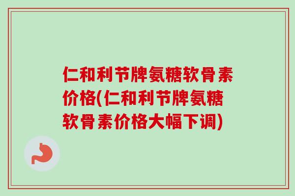 仁和利节牌氨糖软骨素价格(仁和利节牌氨糖软骨素价格大幅下调)