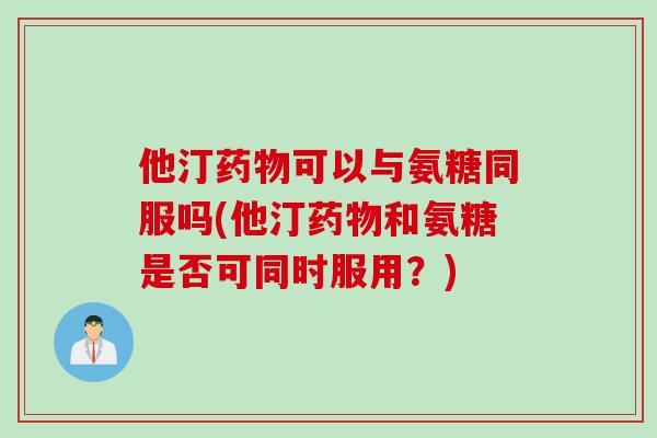 他汀药物可以与氨糖同服吗(他汀药物和氨糖是否可同时服用？)