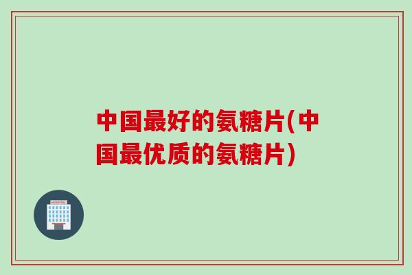 中国最好的氨糖片(中国最优质的氨糖片)