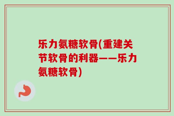 乐力氨糖软骨(重建关节软骨的利器——乐力氨糖软骨)