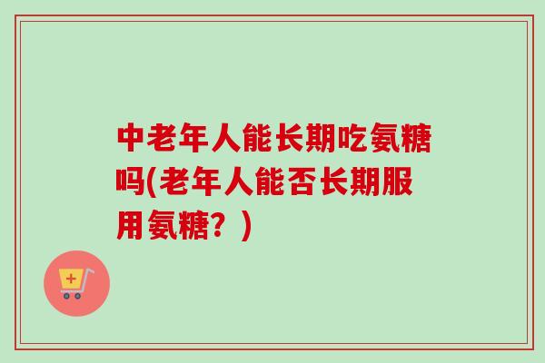 中老年人能长期吃氨糖吗(老年人能否长期服用氨糖？)