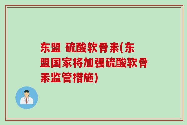 东盟 硫酸软骨素(东盟国家将加强硫酸软骨素监管措施)