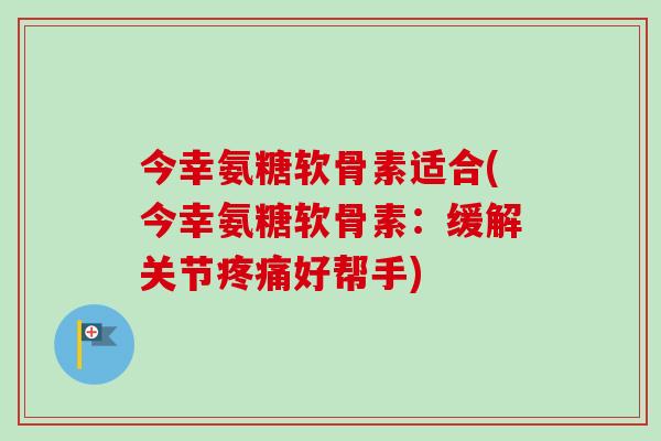 今幸氨糖软骨素适合(今幸氨糖软骨素：缓解关节疼痛好帮手)