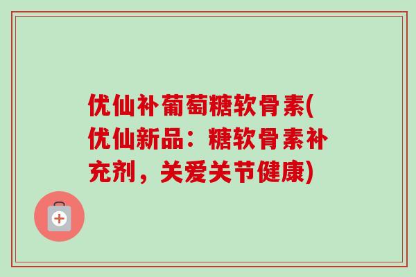 优仙补葡萄糖软骨素(优仙新品：糖软骨素补充剂，关爱关节健康)
