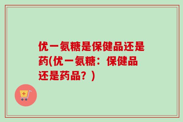 优一氨糖是保健品还是药(优一氨糖：保健品还是药品？)