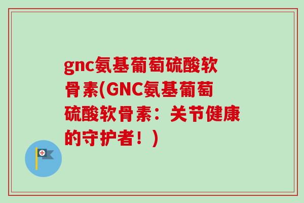 gnc氨基葡萄硫酸软骨素(GNC氨基葡萄硫酸软骨素：关节健康的守护者！)