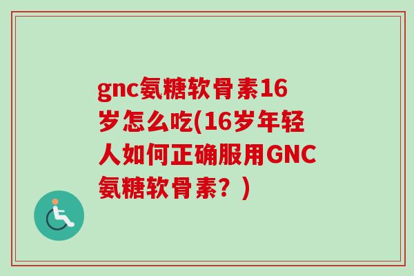 gnc氨糖软骨素16岁怎么吃(16岁年轻人如何正确服用GNC氨糖软骨素？)