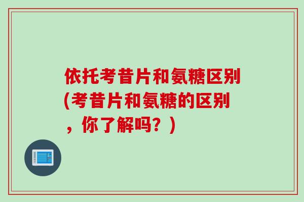 依托考昔片和氨糖区别(考昔片和氨糖的区别，你了解吗？)