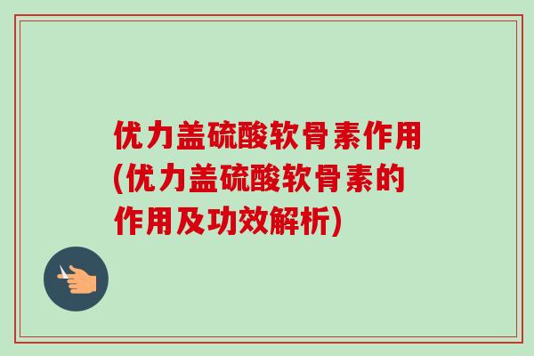 优力盖硫酸软骨素作用(优力盖硫酸软骨素的作用及功效解析)