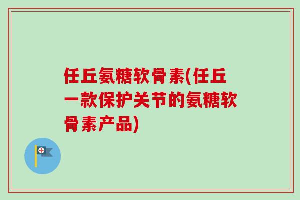任丘氨糖软骨素(任丘一款保护关节的氨糖软骨素产品)