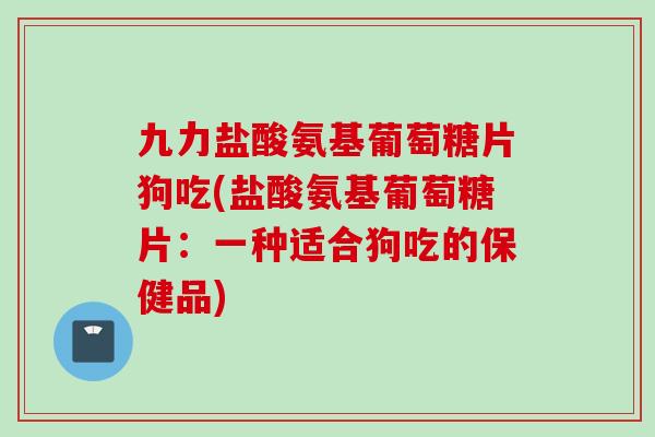 九力盐酸氨基葡萄糖片狗吃(盐酸氨基葡萄糖片：一种适合狗吃的保健品)