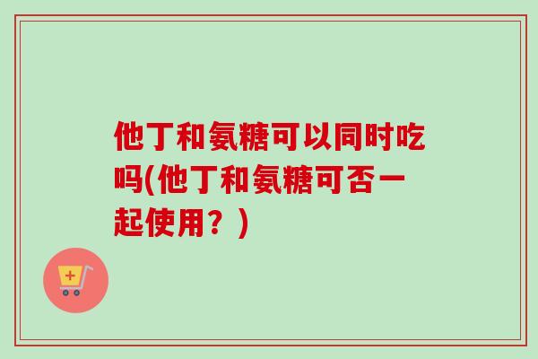他丁和氨糖可以同时吃吗(他丁和氨糖可否一起使用？)