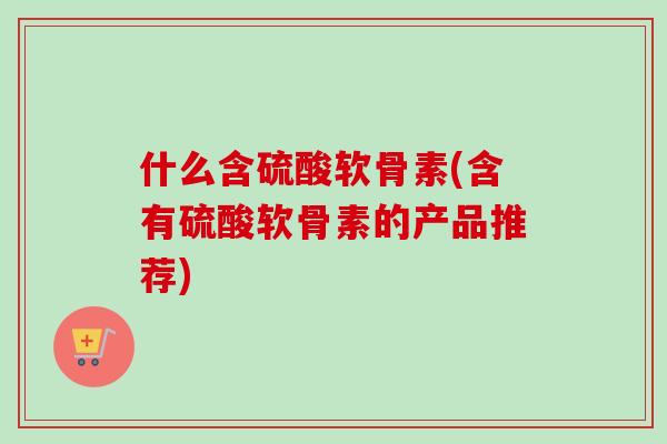 什么含硫酸软骨素(含有硫酸软骨素的产品推荐)