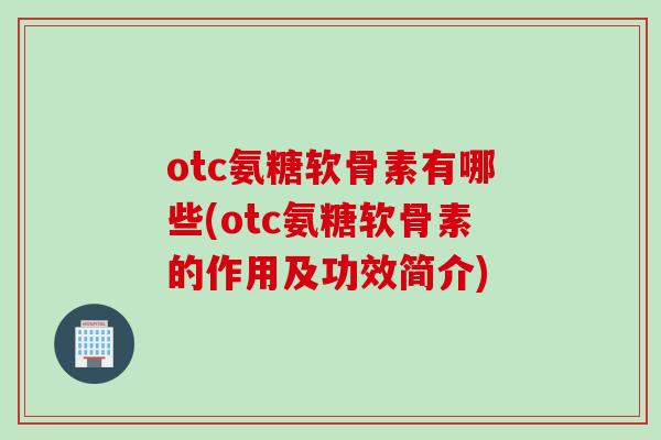otc氨糖软骨素有哪些(otc氨糖软骨素的作用及功效简介)