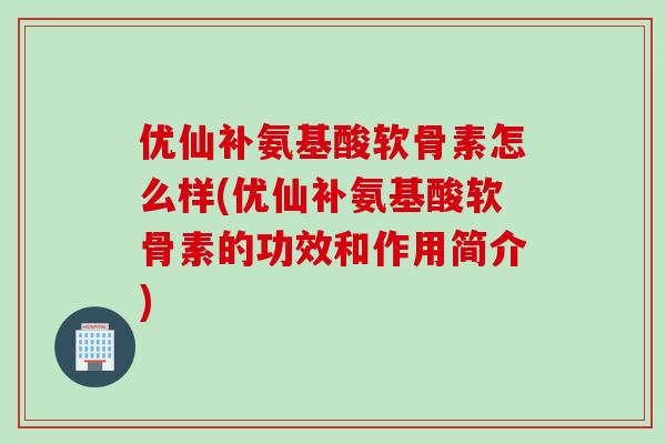 优仙补氨基酸软骨素怎么样(优仙补氨基酸软骨素的功效和作用简介)