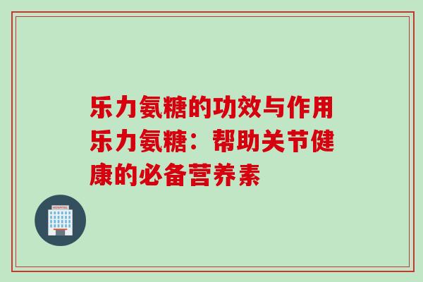 乐力氨糖的功效与作用乐力氨糖：帮助关节健康的必备营养素