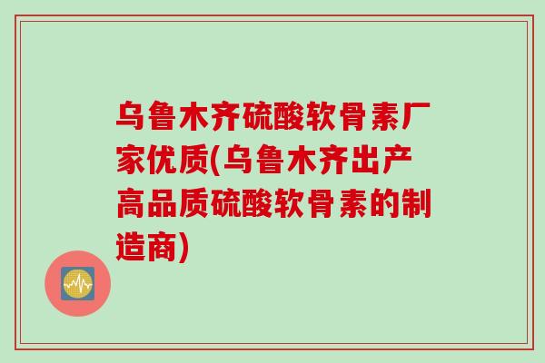 乌鲁木齐硫酸软骨素厂家优质(乌鲁木齐出产高品质硫酸软骨素的制造商)