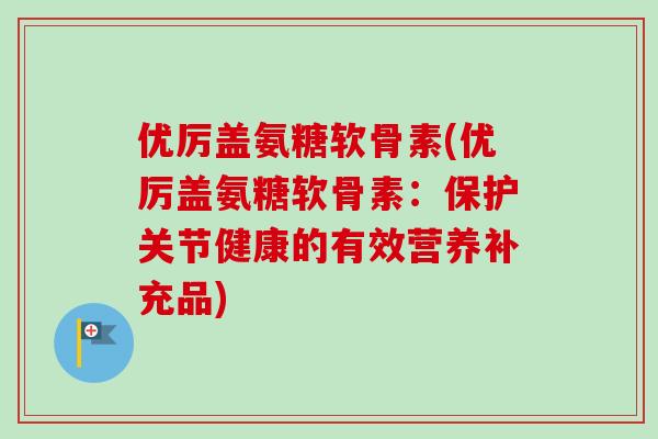优厉盖氨糖软骨素(优厉盖氨糖软骨素：保护关节健康的有效营养补充品)