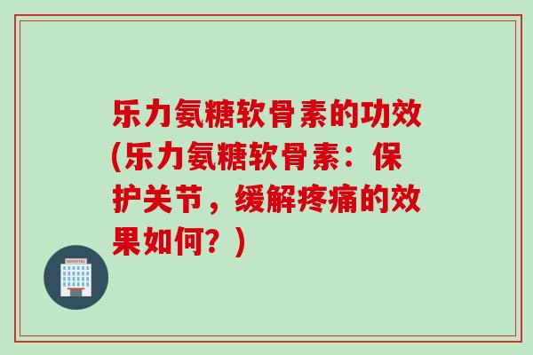 乐力氨糖软骨素的功效(乐力氨糖软骨素：保护关节，缓解疼痛的效果如何？)