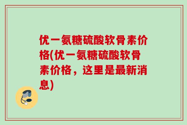 优一氨糖硫酸软骨素价格(优一氨糖硫酸软骨素价格，这里是最新消息)
