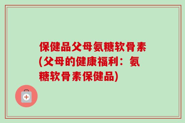 保健品父母氨糖软骨素(父母的健康福利：氨糖软骨素保健品)