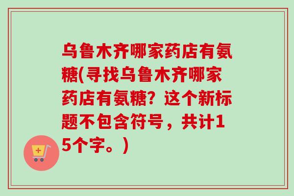 乌鲁木齐哪家药店有氨糖(寻找乌鲁木齐哪家药店有氨糖？这个新标题不包含符号，共计15个字。)